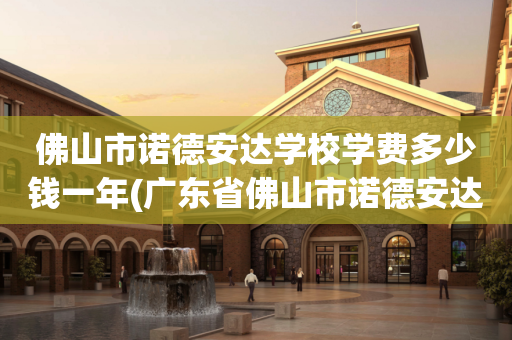 佛山市诺德安达学校学费多少钱一年(广东省佛山市诺德安达学校是正规学校吗?)