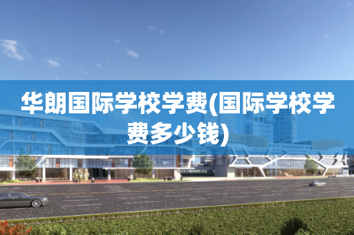 华朗国际学校学费(国际学校学费多少钱)