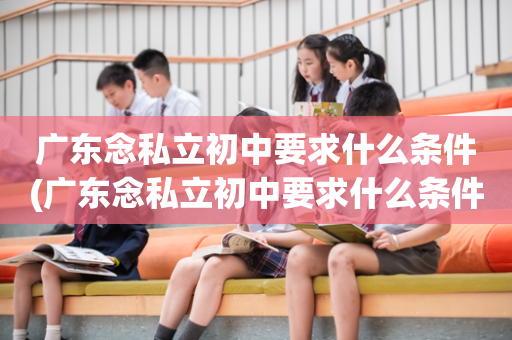 广东念私立初中要求什么条件(广东念私立初中要求什么条件呢)