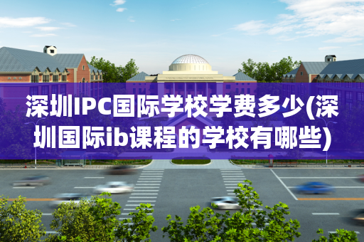 深圳IPC国际学校学费多少(深圳国际ib课程的学校有哪些)