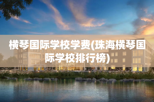 横琴国际学校学费(珠海横琴国际学校排行榜)