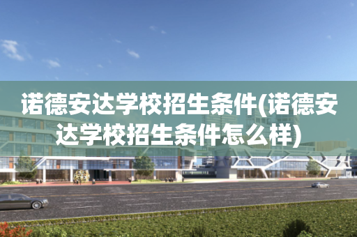 诺德安达学校招生条件(诺德安达学校招生条件怎么样)