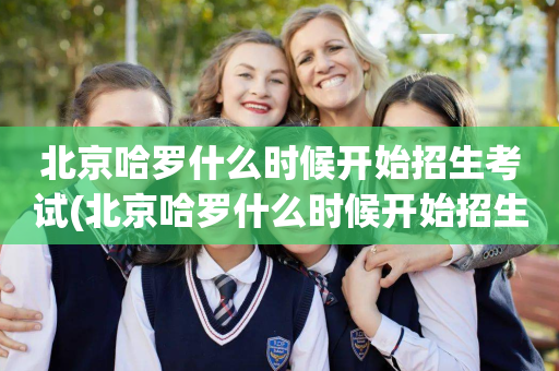 北京哈罗什么时候开始招生考试(北京哈罗什么时候开始招生考试的呢)
