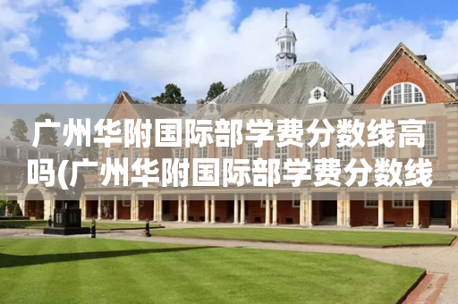 广州华附国际部学费分数线高吗(广州华附国际部学费分数线高吗多少)