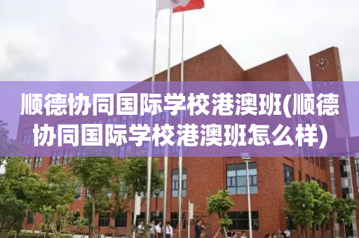 顺德协同国际学校港澳班(顺德协同国际学校港澳班怎么样)