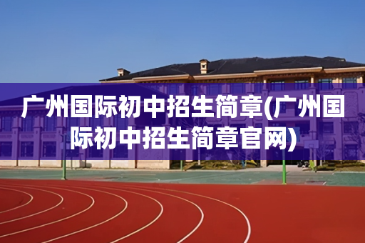 广州国际初中招生简章(广州国际初中招生简章官网)