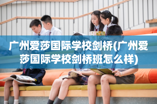 广州爱莎国际学校剑桥(广州爱莎国际学校剑桥班怎么样)