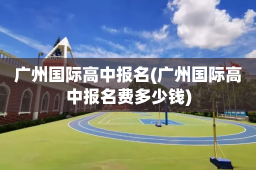广州国际高中报名(广州国际高中报名费多少钱)