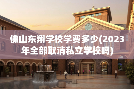 佛山东翔学校学费多少(2023年全部取消私立学校吗)