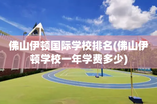 佛山伊顿国际学校排名(佛山伊顿学校一年学费多少)