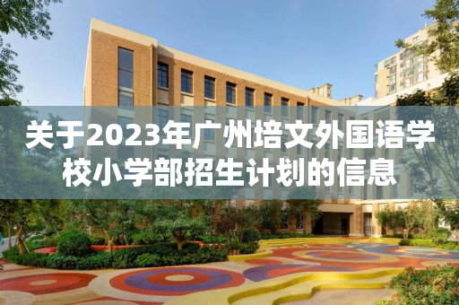 关于2023年广州培文外国语学校小学部招生计划的信息