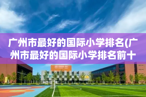 广州市最好的国际小学排名(广州市最好的国际小学排名前十)