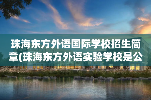 珠海东方外语国际学校招生简章(珠海东方外语实验学校是公立学校吗)