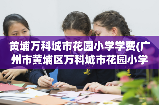 黄埔万科城市花园小学学费(广州市黄埔区万科城市花园小学校长)