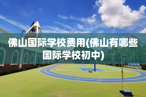 佛山国际学校费用(佛山有哪些国际学校初中)