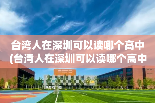台湾人在深圳可以读哪个高中(台湾人在深圳可以读哪个高中呢)