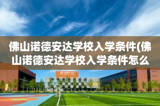 佛山诺德安达学校入学条件(佛山诺德安达学校入学条件怎么样)