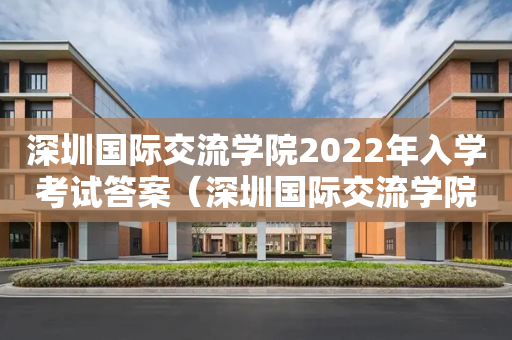深圳国际交流学院2022年入学考试答案（深圳国际交流学院2022年入学考试答案解析）