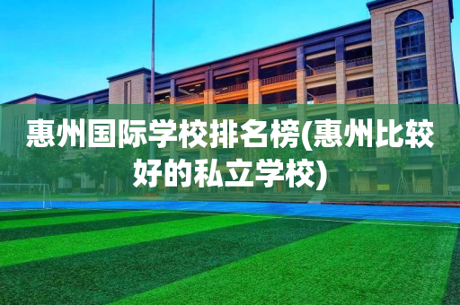 惠州国际学校排名榜(惠州比较好的私立学校)