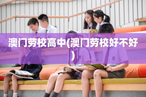 澳门劳校高中(澳门劳校好不好)