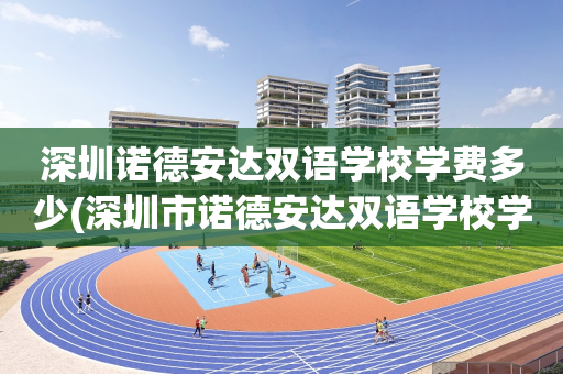 深圳诺德安达双语学校学费多少(深圳市诺德安达双语学校学费多少)