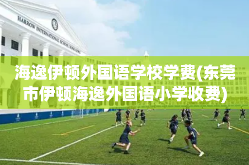 海逸伊顿外国语学校学费(东莞市伊顿海逸外国语小学收费)