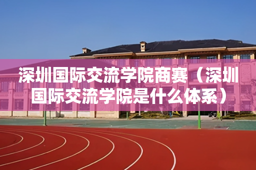 深圳国际交流学院商赛（深圳国际交流学院是什么体系）