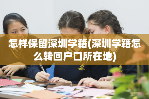 怎样保留深圳学籍(深圳学籍怎么转回户口所在地)