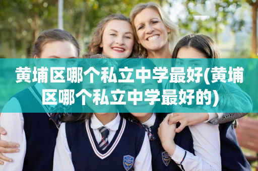 黄埔区哪个私立中学最好(黄埔区哪个私立中学最好的)