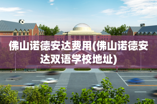 佛山诺德安达费用(佛山诺德安达双语学校地址)