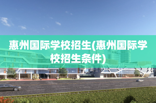 惠州国际学校招生(惠州国际学校招生条件)
