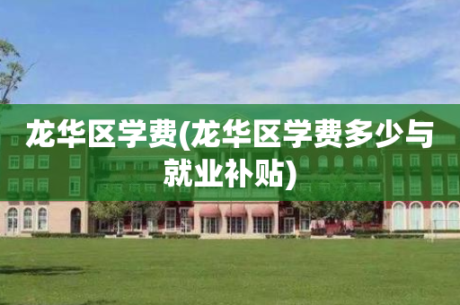 龙华区学费(龙华区学费多少与就业补贴)