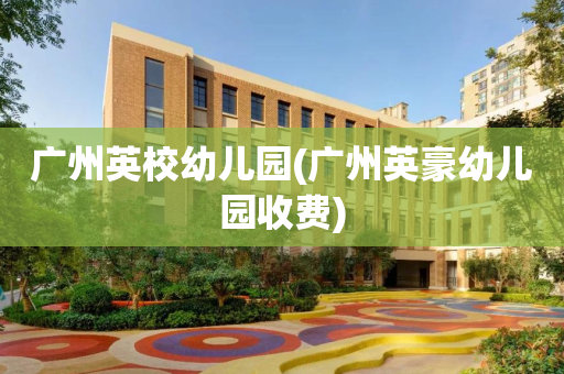 广州英校幼儿园(广州英豪幼儿园收费)