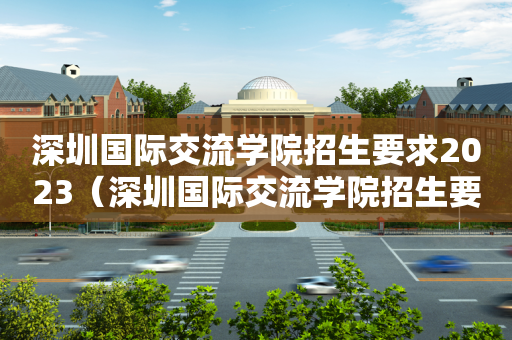 深圳国际交流学院招生要求2023（深圳国际交流学院招生要求2023年）