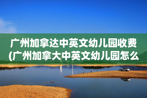 广州加拿达中英文幼儿园收费(广州加拿大中英文幼儿园怎么样)