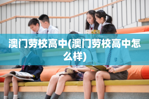 澳门劳校高中(澳门劳校高中怎么样)