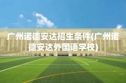 广州诺德安达招生条件(广州诺德安达外国语学校)