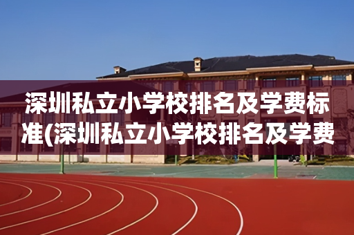 深圳私立小学校排名及学费标准(深圳私立小学校排名及学费标准是多少)
