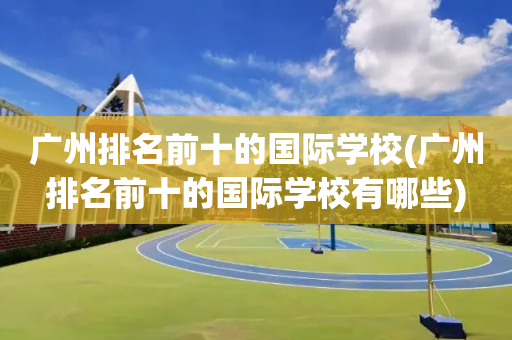 广州排名前十的国际学校(广州排名前十的国际学校有哪些)