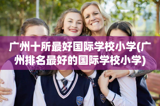 广州十所最好国际学校小学(广州排名最好的国际学校小学)