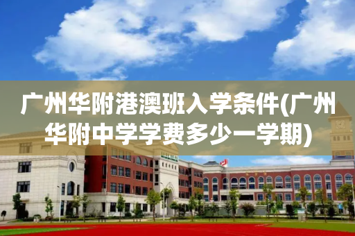 广州华附港澳班入学条件(广州华附中学学费多少一学期)