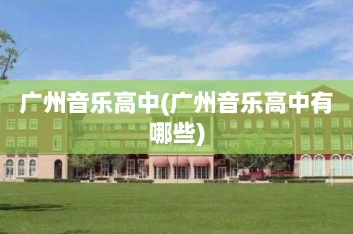 广州音乐高中(广州音乐高中有哪些)