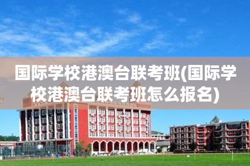 国际学校港澳台联考班(国际学校港澳台联考班怎么报名)