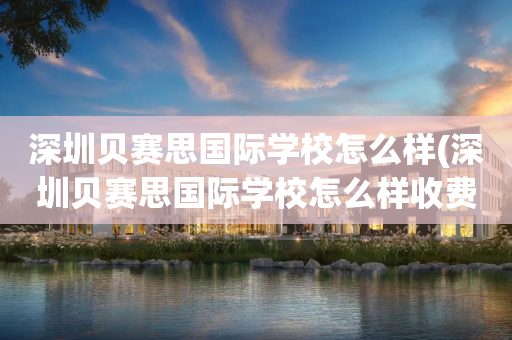深圳贝赛思国际学校怎么样(深圳贝赛思国际学校怎么样收费)