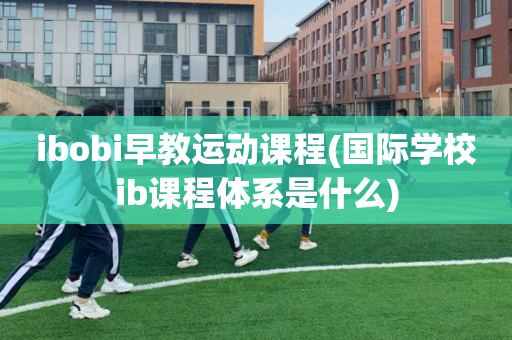 ibobi早教运动课程(国际学校ib课程体系是什么)