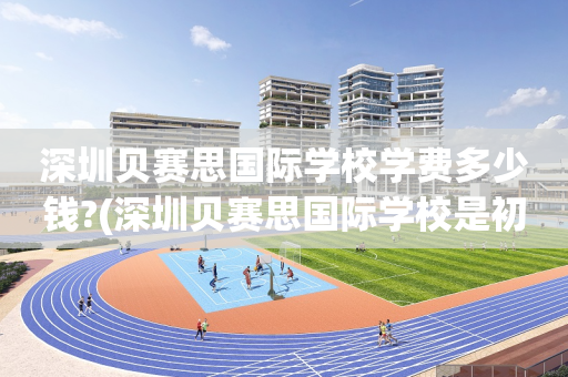 深圳贝赛思国际学校学费多少钱?(深圳贝赛思国际学校是初中还是高中)