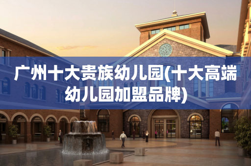 广州十大贵族幼儿园(十大高端幼儿园加盟品牌)