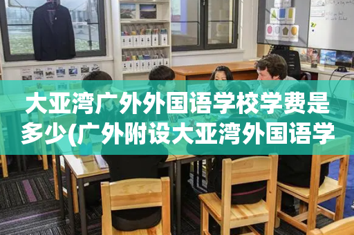大亚湾广外外国语学校学费是多少(广外附设大亚湾外国语学校是公立学校吗)