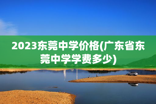 2023东莞中学价格(广东省东莞中学学费多少)