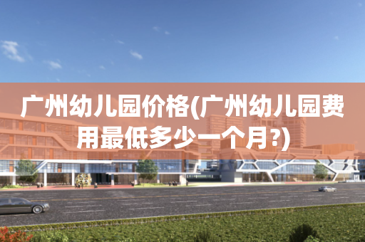 广州幼儿园价格(广州幼儿园费用最低多少一个月?)